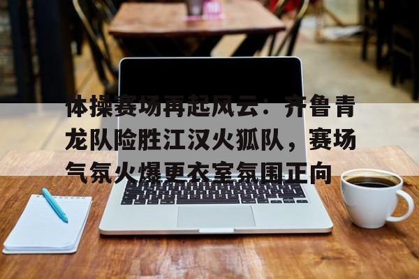  体操赛场再起风云：齐鲁青龙队险胜江汉火狐队，赛场气氛火爆更衣室氛围正向
