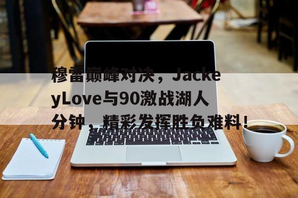 穆雷巅峰对决,JackeyLove与90激战湖人分钟,精彩发挥胜负难料!的简单介绍 穆雷巅峰对决,JackeyLove与90激战湖人分钟,精彩发挥胜负难料!的简单介绍